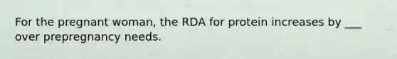 For the pregnant woman, the RDA for protein increases by ___ over prepregnancy needs.