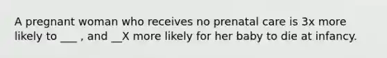 A pregnant woman who receives no prenatal care is 3x more likely to ___ , and __X more likely for her baby to die at infancy.