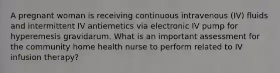 A pregnant woman is receiving continuous intravenous (IV) fluids and intermittent IV antiemetics via electronic IV pump for hyperemesis gravidarum. What is an important assessment for the community home health nurse to perform related to IV infusion therapy?