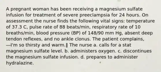 A pregnant woman has been receiving a magnesium sulfate infusion for treatment of severe preeclampsia for 24 hours. On assessment the nurse finds the following vital signs: temperature of 37.3 C, pulse rate of 88 beats/min, respiratory rate of 10 breaths/min, blood pressure (BP) of 148/90 mm Hg, absent deep tendon reflexes, and no ankle clonus. The patient complains, ―I'm so thirsty and warm.‖ The nurse a. calls for a stat magnesium sulfate level. b. administers oxygen. c. discontinues the magnesium sulfate infusion. d. prepares to administer hydralazine.