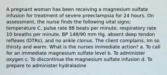 A pregnant woman has been receiving a magnesium sulfate infusion for treatment of severe preeclampsia for 24 hours. On assessment, the nurse finds the following vital signs: temperature C, pulse rate 88 beats per minute, respiratory rate 10 breaths per minute, BP 148/90 mm Hg, absent deep tendon reflexes (DTRs), and no ankle clonus. The client complains, Im so thirsty and warm. What is the nurses immediate action? a. To call for an immediate magnesium sulfate level b. To administer oxygen c. To discontinue the magnesium sulfate infusion d. To prepare to administer hydralazine