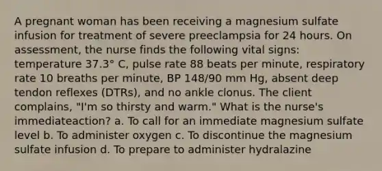 A pregnant woman has been receiving a magnesium sulfate infusion for treatment of severe preeclampsia for 24 hours. On assessment, the nurse finds the following vital signs: temperature 37.3° C, pulse rate 88 beats per minute, respiratory rate 10 breaths per minute, BP 148/90 mm Hg, absent deep tendon reflexes (DTRs), and no ankle clonus. The client complains, "I'm so thirsty and warm." What is the nurse's immediateaction? a. To call for an immediate magnesium sulfate level b. To administer oxygen c. To discontinue the magnesium sulfate infusion d. To prepare to administer hydralazine