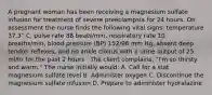 A pregnant woman has been receiving a magnesium sulfate infusion for treatment of severe preeclampsia for 24 hours. On assessment the nurse finds the following vital signs: temperature 37.3° C, pulse rate 88 beats/min, respiratory rate 10 breaths/min, blood pressure (BP) 152/98 mm Hg, absent deep tendon reflexes, and no ankle clonus with a urine output of 25 ml/hr for the past 2 hours . The client complains, "I'm so thirsty and warm." The nurse initially would: A. Call for a stat magnesium sulfate level B. Administer oxygen C. Discontinue the magnesium sulfate infusion D. Prepare to administer hydralazine