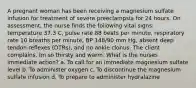 A pregnant woman has been receiving a magnesium sulfate infusion for treatment of severe preeclampsia for 24 hours. On assessment, the nurse finds the following vital signs: temperature 37.3 C, pulse rate 88 beats per minute, respiratory rate 10 breaths per minute, BP 148/90 mm Hg, absent deep tendon reflexes (DTRs), and no ankle clonus. The client complains, Im so thirsty and warm. What is the nurses immediate action? a. To call for an immediate magnesium sulfate level b. To administer oxygen c. To discontinue the magnesium sulfate infusion d. To prepare to administer hydralazine