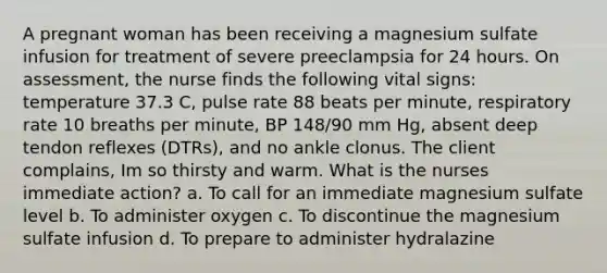 A pregnant woman has been receiving a magnesium sulfate infusion for treatment of severe preeclampsia for 24 hours. On assessment, the nurse finds the following vital signs: temperature 37.3 C, pulse rate 88 beats per minute, respiratory rate 10 breaths per minute, BP 148/90 mm Hg, absent deep tendon reflexes (DTRs), and no ankle clonus. The client complains, Im so thirsty and warm. What is the nurses immediate action? a. To call for an immediate magnesium sulfate level b. To administer oxygen c. To discontinue the magnesium sulfate infusion d. To prepare to administer hydralazine