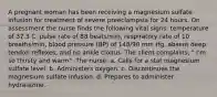 A pregnant woman has been receiving a magnesium sulfate infusion for treatment of severe preeclampsia for 24 hours. On assessment the nurse finds the following vital signs: temperature of 37.3 C, pulse rate of 88 beats/min, respiratory rate of 10 breaths/min, blood pressure (BP) of 148/90 mm Hg, absent deep tendon reflexes, and no ankle clonus. The client complains, " I'm so thirsty and warm". The nurse: a. Calls for a stat magnesium sulfate level. b. Administers oxygen. c. Discontinues the magnesium sulfate infusion. d. Prepares to administer hydralazine.