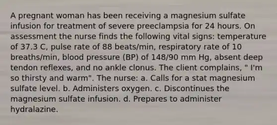 A pregnant woman has been receiving a magnesium sulfate infusion for treatment of severe preeclampsia for 24 hours. On assessment the nurse finds the following vital signs: temperature of 37.3 C, pulse rate of 88 beats/min, respiratory rate of 10 breaths/min, blood pressure (BP) of 148/90 mm Hg, absent deep tendon reflexes, and no ankle clonus. The client complains, " I'm so thirsty and warm". The nurse: a. Calls for a stat magnesium sulfate level. b. Administers oxygen. c. Discontinues the magnesium sulfate infusion. d. Prepares to administer hydralazine.