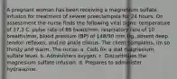 A pregnant woman has been receiving a magnesium sulfate infusion for treatment of severe preeclampsia for 24 hours. On assessment the nurse finds the following vital signs: temperature of 37.3 C, pulse rate of 88 beats/min, respiratory rate of 10 breaths/min, blood pressure (BP) of 148/90 mm Hg, absent deep tendon reflexes, and no ankle clonus. The client complains, Im so thirsty and warm. The nurse: a. Calls for a stat magnesium sulfate level. b. Administers oxygen. c. Discontinues the magnesium sulfate infusion. d. Prepares to administer hydralazine.