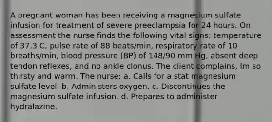 A pregnant woman has been receiving a magnesium sulfate infusion for treatment of severe preeclampsia for 24 hours. On assessment the nurse finds the following vital signs: temperature of 37.3 C, pulse rate of 88 beats/min, respiratory rate of 10 breaths/min, blood pressure (BP) of 148/90 mm Hg, absent deep tendon reflexes, and no ankle clonus. The client complains, Im so thirsty and warm. The nurse: a. Calls for a stat magnesium sulfate level. b. Administers oxygen. c. Discontinues the magnesium sulfate infusion. d. Prepares to administer hydralazine.