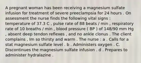 A pregnant woman has been receiving a magnesium sulfate infusion for treatment of severe preeclampsia for 24 hours . On assessment the nurse finds the following vital signs : temperature of 37.3 C , pulse rate of 88 beats / min , respiratory rate of 10 breaths / min , blood pressure ( BP ) of 148/90 mm Hg , absent deep tendon reflexes , and no ankle clonus . The client complains , Im so thirsty and warm . The nurse : a . Calls for a stat magnesium sulfate level . b . Administers oxygen . C. Discontinues the magnesium sulfate infusion . d . Prepares to administer hydralazine .