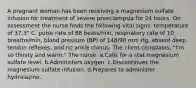 A pregnant woman has been receiving a magnesium sulfate infusion for treatment of severe preeclampsia for 24 hours. On assessment the nurse finds the following vital signs: temperature of 37.3° C, pulse rate of 88 beats/min, respiratory rate of 10 breaths/min, blood pressure (BP) of 148/90 mm Hg, absent deep tendon reflexes, and no ankle clonus. The client complains, "I'm so thirsty and warm." The nurse: a.Calls for a stat magnesium sulfate level. b.Administers oxygen. c.Discontinues the magnesium sulfate infusion. d.Prepares to administer hydralazine.