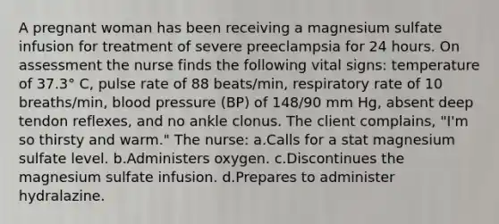 A pregnant woman has been receiving a magnesium sulfate infusion for treatment of severe preeclampsia for 24 hours. On assessment the nurse finds the following vital signs: temperature of 37.3° C, pulse rate of 88 beats/min, respiratory rate of 10 breaths/min, blood pressure (BP) of 148/90 mm Hg, absent deep tendon reflexes, and no ankle clonus. The client complains, "I'm so thirsty and warm." The nurse: a.Calls for a stat magnesium sulfate level. b.Administers oxygen. c.Discontinues the magnesium sulfate infusion. d.Prepares to administer hydralazine.