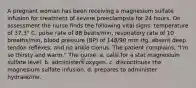 A pregnant woman has been receiving a magnesium sulfate infusion for treatment of severe preeclampsia for 24 hours. On assessment the nurse finds the following vital signs: temperature of 37.3° C, pulse rate of 88 beats/min, respiratory rate of 10 breaths/min, blood pressure (BP) of 148/90 mm Hg, absent deep tendon reflexes, and no ankle clonus. The patient complains, "I'm so thirsty and warm." The nurse: a. calls for a stat magnesium sulfate level. b. administers oxygen. c. discontinues the magnesium sulfate infusion. d. prepares to administer hydralazine.