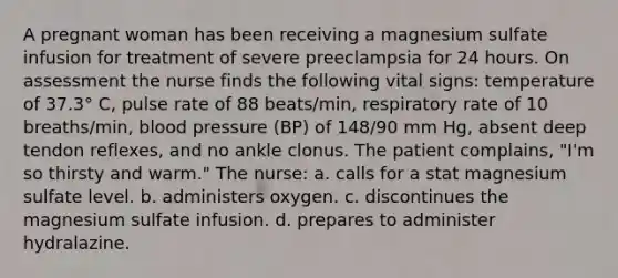 A pregnant woman has been receiving a magnesium sulfate infusion for treatment of severe preeclampsia for 24 hours. On assessment the nurse finds the following vital signs: temperature of 37.3° C, pulse rate of 88 beats/min, respiratory rate of 10 breaths/min, blood pressure (BP) of 148/90 mm Hg, absent deep tendon reflexes, and no ankle clonus. The patient complains, "I'm so thirsty and warm." The nurse: a. calls for a stat magnesium sulfate level. b. administers oxygen. c. discontinues the magnesium sulfate infusion. d. prepares to administer hydralazine.