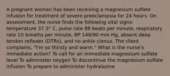 A pregnant woman has been receiving a magnesium sulfate infusion for treatment of severe preeclampsia for 24 hours. On assessment, the nurse finds the following vital signs: temperature 37.3° C, pulse rate 88 beats per minute, respiratory rate 10 breaths per minute, BP 148/90 mm Hg, absent deep tendon reflexes (DTRs), and no ankle clonus. The client complains, "I'm so thirsty and warm." What is the nurse's immediate action? To call for an immediate magnesium sulfate level To administer oxygen To discontinue the magnesium sulfate infusion To prepare to administer hydralazine