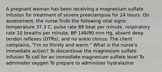 A pregnant woman has been receiving a magnesium sulfate infusion for treatment of severe preeclampsia for 24 hours. On assessment, the nurse finds the following vital signs: temperature 37.3 C, pulse rate 88 beat per minute, respiratory rate 10 breaths per minute, BP 148/90 mm Hg, absent deep tendon reflexes (DTRs), and no ankle clonus. The client complains, "I'm so thirsty and warm." What is the nurse's immediate action? To discontinue the magnesium sulfate infusion To call for an immediate magnesium sulfate level To administer oxygen To prepare to administer hydralazine