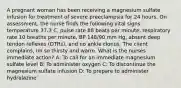 A pregnant woman has been receiving a magnesium sulfate infusion for treatment of severe preeclampsia for 24 hours. On assessment, the nurse finds the following vital signs: temperature 37.3 C, pulse rate 88 beats per minute, respiratory rate 10 breaths per minute, BP 148/90 mm Hg, absent deep tendon reflexes (DTRs), and no ankle clonus. The client complains, Im so thirsty and warm. What is the nurses immediate action? A: To call for an immediate magnesium sulfate level B: To administer oxygen C: To discontinue the magnesium sulfate infusion D: To prepare to administer hydralazine