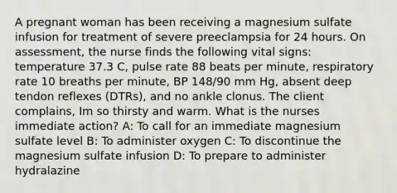 A pregnant woman has been receiving a magnesium sulfate infusion for treatment of severe preeclampsia for 24 hours. On assessment, the nurse finds the following vital signs: temperature 37.3 C, pulse rate 88 beats per minute, respiratory rate 10 breaths per minute, BP 148/90 mm Hg, absent deep tendon reflexes (DTRs), and no ankle clonus. The client complains, Im so thirsty and warm. What is the nurses immediate action? A: To call for an immediate magnesium sulfate level B: To administer oxygen C: To discontinue the magnesium sulfate infusion D: To prepare to administer hydralazine