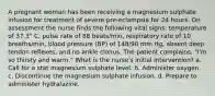 A pregnant woman has been receiving a magnesium sulphate infusion for treatment of severe pre-eclampsia for 24 hours. On assessment the nurse finds the following vital signs: temperature of 37.3° C, pulse rate of 88 beats/min, respiratory rate of 10 breaths/min, blood pressure (BP) of 148/90 mm Hg, absent deep tendon reflexes, and no ankle clonus. The patient complains, "I'm so thirsty and warm." What is the nurse's initial intervention? a. Call for a stat magnesium sulphate level. b. Administer oxygen. c. Discontinue the magnesium sulphate infusion. d. Prepare to administer hydralazine.