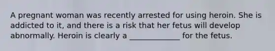 A pregnant woman was recently arrested for using heroin. She is addicted to it, and there is a risk that her fetus will develop abnormally. Heroin is clearly a _____________ for the fetus.