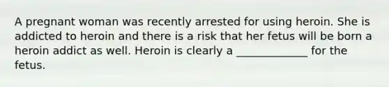 A pregnant woman was recently arrested for using heroin. She is addicted to heroin and there is a risk that her fetus will be born a heroin addict as well. Heroin is clearly a _____________ for the fetus.