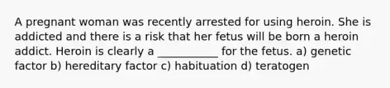 A pregnant woman was recently arrested for using heroin. She is addicted and there is a risk that her fetus will be born a heroin addict. Heroin is clearly a ___________ for the fetus. a) genetic factor b) hereditary factor c) habituation d) teratogen