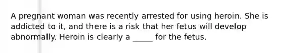 A pregnant woman was recently arrested for using heroin. She is addicted to it, and there is a risk that her fetus will develop abnormally. Heroin is clearly a _____ for the fetus.