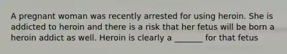 A pregnant woman was recently arrested for using heroin. She is addicted to heroin and there is a risk that her fetus will be born a heroin addict as well. Heroin is clearly a _______ for that fetus