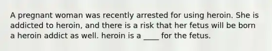 A pregnant woman was recently arrested for using heroin. She is addicted to heroin, and there is a risk that her fetus will be born a heroin addict as well. heroin is a ____ for the fetus.