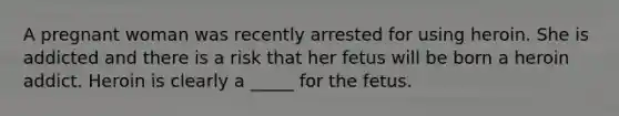 A pregnant woman was recently arrested for using heroin. She is addicted and there is a risk that her fetus will be born a heroin addict. Heroin is clearly a _____ for the fetus.