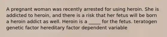 A pregnant woman was recently arrested for using heroin. She is addicted to heroin, and there is a risk that her fetus will be born a heroin addict as well. Heroin is a _____ for the fetus. teratogen genetic factor hereditary factor dependent variable