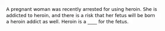 A pregnant woman was recently arrested for using heroin. She is addicted to heroin, and there is a risk that her fetus will be born a heroin addict as well. Heroin is a ____ for the fetus.