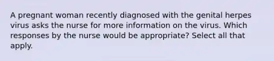 A pregnant woman recently diagnosed with the genital herpes virus asks the nurse for more information on the virus. Which responses by the nurse would be appropriate? Select all that apply.