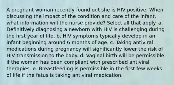 A pregnant woman recently found out she is HIV positive. When discussing the impact of the condition and care of the infant, what information will the nurse provide? Select all that apply. a. Definitively diagnosing a newborn with HIV is challenging during the first year of life. b. HIV symptoms typically develop in an infant beginning around 6 months of age. c. Taking antiviral medications during pregnancy will significantly lower the risk of HIV transmission to the baby. d. Vaginal birth will be permissible if the woman has been compliant with prescribed antiviral therapies. e. Breastfeeding is permissible in the first few weeks of life if the fetus is taking antiviral medication.