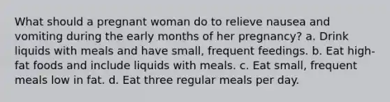 What should a pregnant woman do to relieve nausea and vomiting during the early months of her pregnancy? a. Drink liquids with meals and have small, frequent feedings. b. Eat high-fat foods and include liquids with meals. c. Eat small, frequent meals low in fat. d. Eat three regular meals per day.