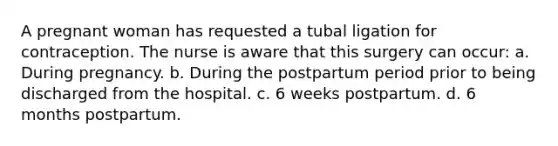 A pregnant woman has requested a tubal ligation for contraception. The nurse is aware that this surgery can occur: a. During pregnancy. b. During the postpartum period prior to being discharged from the hospital. c. 6 weeks postpartum. d. 6 months postpartum.