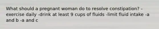 What should a pregnant woman do to resolve constipation? -exercise daily -drink at least 9 cups of fluids -limit fluid intake -a and b -a and c