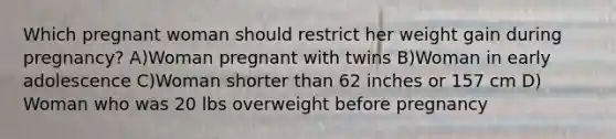 Which pregnant woman should restrict her weight gain during pregnancy? A)Woman pregnant with twins B)Woman in early adolescence C)Woman shorter than 62 inches or 157 cm D) Woman who was 20 lbs overweight before pregnancy