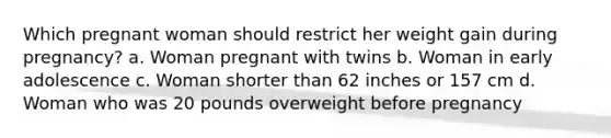 Which pregnant woman should restrict her weight gain during pregnancy? a. Woman pregnant with twins b. Woman in early adolescence c. Woman shorter than 62 inches or 157 cm d. Woman who was 20 pounds overweight before pregnancy