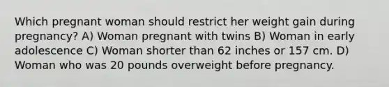 Which pregnant woman should restrict her weight gain during pregnancy? A) Woman pregnant with twins B) Woman in early adolescence C) Woman shorter than 62 inches or 157 cm. D) Woman who was 20 pounds overweight before pregnancy.