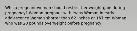 Which pregnant woman should restrict her weight gain during pregnancy? Woman pregnant with twins Woman in early adolescence Woman shorter than 62 inches or 157 cm Woman who was 20 pounds overweight before pregnancy