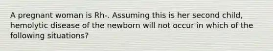 A pregnant woman is Rh-. Assuming this is her second child, hemolytic disease of the newborn will not occur in which of the following situations?