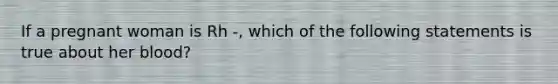 If a pregnant woman is Rh -, which of the following statements is true about her blood?