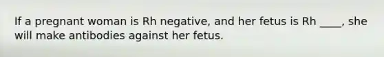 If a pregnant woman is Rh negative, and her fetus is Rh ____, she will make antibodies against her fetus.