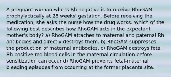 A pregnant woman who is Rh negative is to receive RhoGAM prophylactically at 28 weeks' gestation. Before receiving the medication, she asks the nurse how the drug works. Which of the following best describes how RhoGAM acts in the expectant mother's body? a) RhoGAM attaches to maternal and paternal Rh antibodies and directly destroys them. b) RhoGAM suppresses the production of maternal antibodies. c) RhoGAM destroys fetal Rh positive red blood cells in the maternal circulation before sensitization can occur d) RhoGAM prevents fetal-maternal bleeding episodes from occurring at the former placenta site.