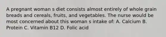 A pregnant woman s diet consists almost entirely of whole grain breads and cereals, fruits, and vegetables. The nurse would be most concerned about this woman s intake of: A. Calcium B. Protein C. Vitamin B12 D. Folic acid