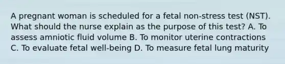 A pregnant woman is scheduled for a fetal non-stress test (NST). What should the nurse explain as the purpose of this test? A. To assess amniotic fluid volume B. To monitor uterine contractions C. To evaluate fetal well-being D. To measure fetal lung maturity