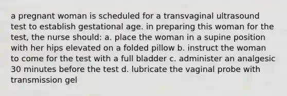 a pregnant woman is scheduled for a transvaginal ultrasound test to establish gestational age. in preparing this woman for the test, the nurse should: a. place the woman in a supine position with her hips elevated on a folded pillow b. instruct the woman to come for the test with a full bladder c. administer an analgesic 30 minutes before the test d. lubricate the vaginal probe with transmission gel