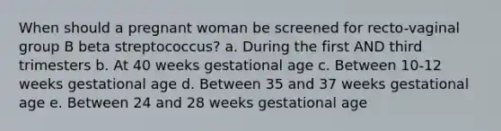 When should a pregnant woman be screened for recto-vaginal group B beta streptococcus? a. During the first AND third trimesters b. At 40 weeks gestational age c. Between 10-12 weeks gestational age d. Between 35 and 37 weeks gestational age e. Between 24 and 28 weeks gestational age