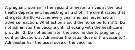 A pregnant woman in her second trimester arrives at the local health department, requesting a flu shot. The client states that she gets the flu vaccine every year and has never had an adverse reaction. What action should the nurse perform? 1. Do not administer the vaccine until checking with the healthcare provider. 2. Do not administer the vaccine due to pregnancy contraindication. 3. Administer the usual dose of the vaccine. 4. Administer half the usual dose of the vaccine.